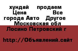 хундай 78 продаем › Цена ­ 650 000 - Все города Авто » Другое   . Московская обл.,Лосино-Петровский г.